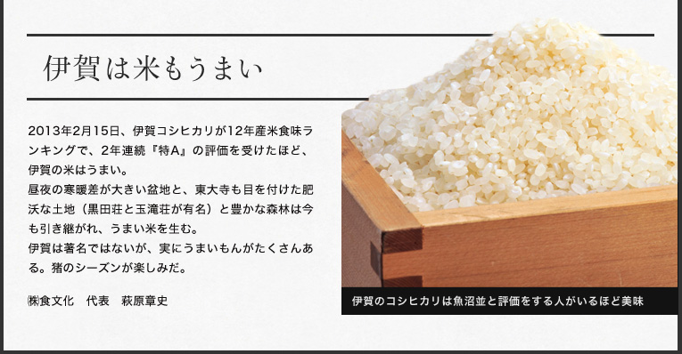 伊賀は米もうまい

2013年2月15日、伊賀コシヒカリが12年産米食味ランキングで、2年連続『特A』
の評価を受けたほど、伊賀の米はうまい。
昼夜の寒暖差が大きい盆地と、東大寺も目を付けた肥沃な土地（黒田荘と玉滝荘が有名）と豊かな森林は今も引き継がれ、うまい米を生む。
伊賀は著名ではないが、実にうまいもんがたくさんある。猪のシーズンが楽しみだ。

㈱食文化　代表　萩原章史
